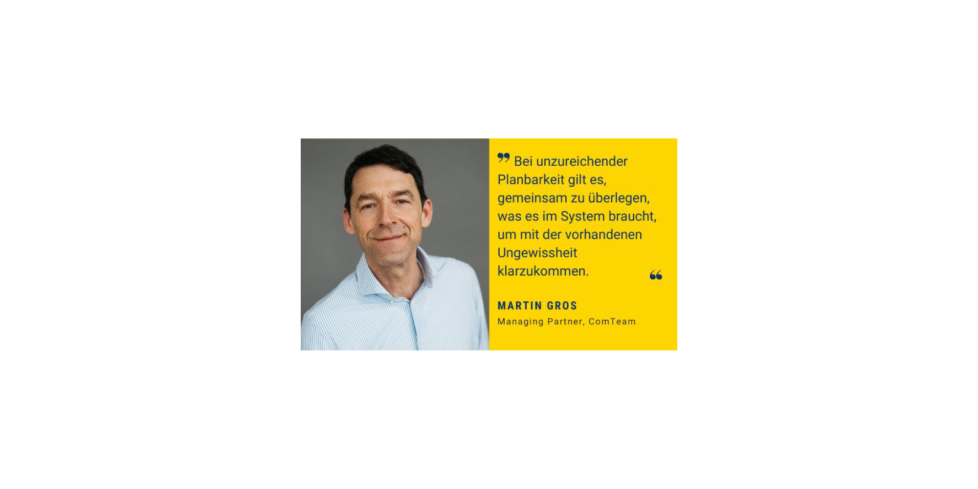 Bildzitat von Martin Gros, Managing Partner bei ComTeam. Links ist ein Porträtfoto von Martin Gros zu sehen, der freundlich in die Kamera lächelt. Er trägt ein helles, gestreiftes Hemd. Rechts daneben, auf einem gelben Hintergrund, steht das Zitat: 'Bei unzureichender Planbarkeit gilt es, gemeinsam zu überlegen, was es im System braucht, um mit der vorhandenen Ungewissheit klarzukommen.' Darunter steht der Name Martin Gros und seine Position Managing Partner, ComTeam.